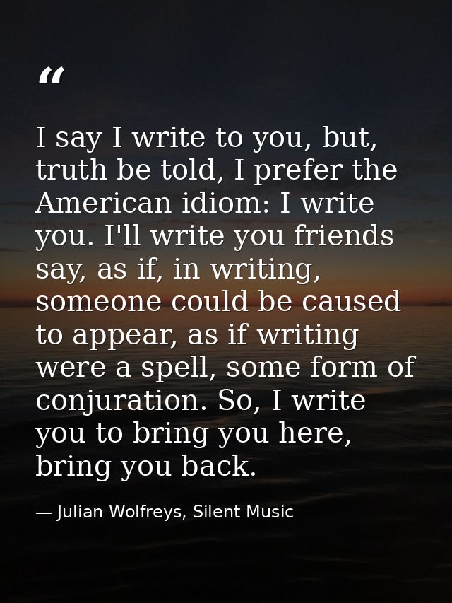 I say I write to you, but, truth be told, I prefer the American idiom: I write you. I'll write you friends say, as if, i — Julian Wolfreys, Silent Music