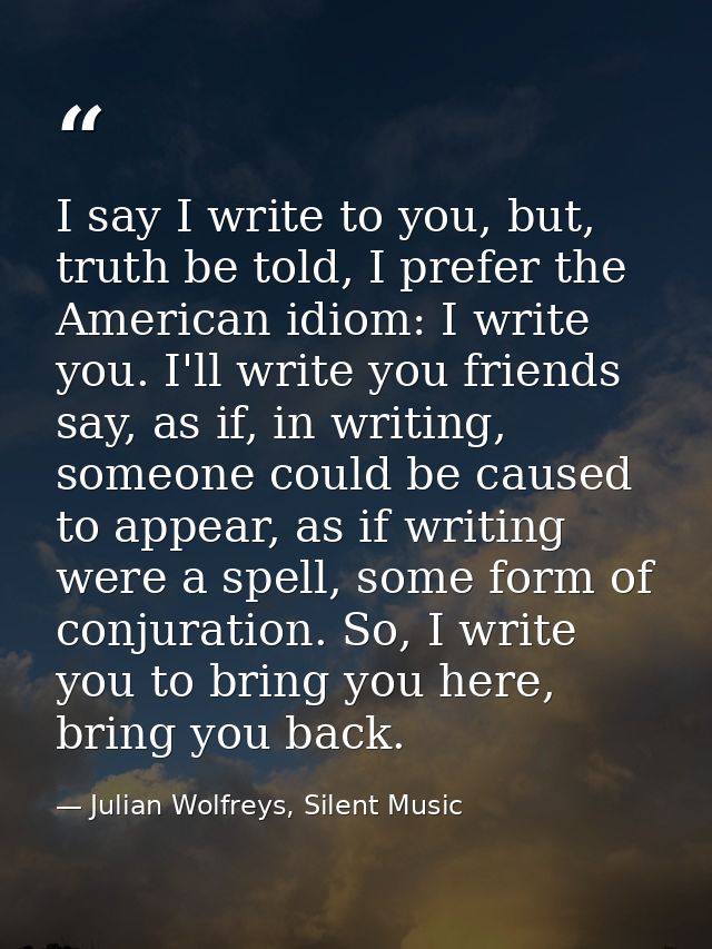 I say I write to you, but, truth be told, I prefer the American idiom: I write you. I'll write you friends say, as if, i — Julian Wolfreys, Silent Music