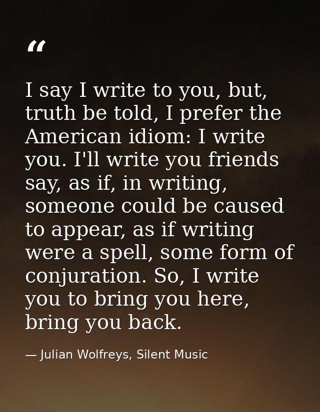 I say I write to you, but, truth be told, I prefer the American idiom: I write you. I'll write you friends say, as if, i — Julian Wolfreys, Silent Music