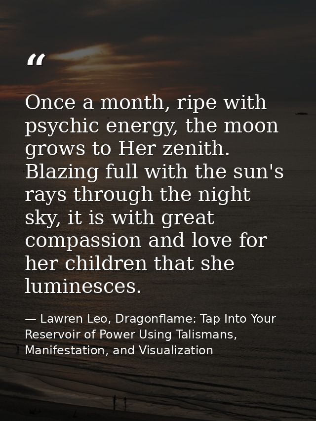 Once a month, ripe with psychic energy, the moon grows to Her zenith. Blazing full with the sun's rays through the night — Lawren Leo, Dragonflame: Tap Into Your Reservoir of Power Using Talismans, Manifestation, and Visualization