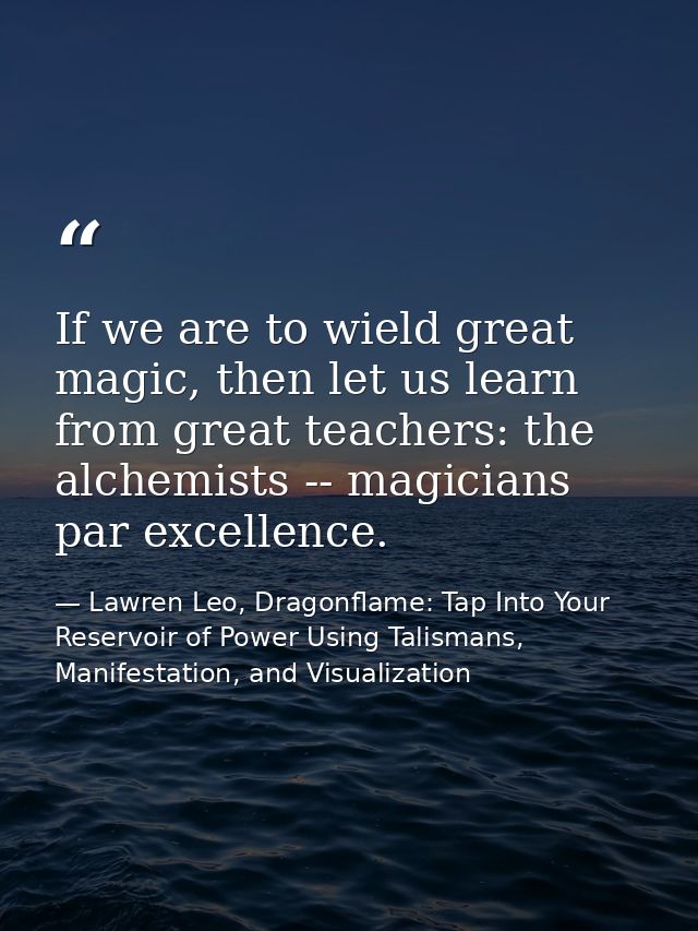 If we are to wield great magic, then let us learn from great teachers: the alchemists -- magicians par excellence. — Lawren Leo, Dragonflame: Tap Into Your Reservoir of Power Using Talismans, Manifestation, and Visualization