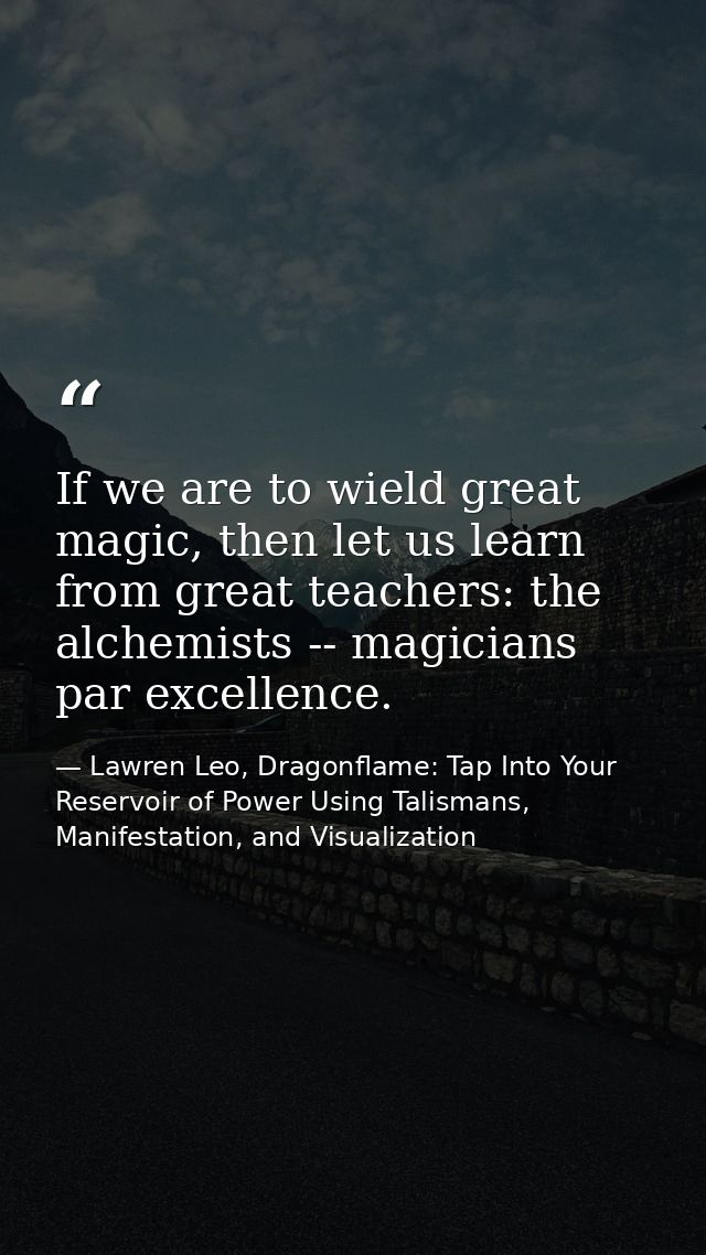If we are to wield great magic, then let us learn from great teachers: the alchemists -- magicians par excellence. — Lawren Leo, Dragonflame: Tap Into Your Reservoir of Power Using Talismans, Manifestation, and Visualization