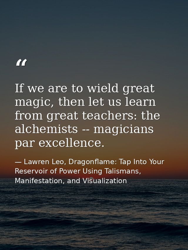 If we are to wield great magic, then let us learn from great teachers: the alchemists -- magicians par excellence. — Lawren Leo, Dragonflame: Tap Into Your Reservoir of Power Using Talismans, Manifestation, and Visualization