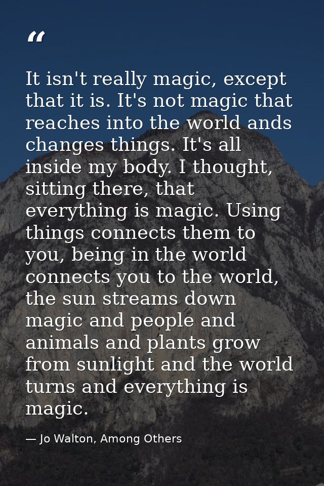 It isn't really magic, except that it is. It's not magic that reaches into the world ands changes things. It's all insid — Jo Walton, Among Others
