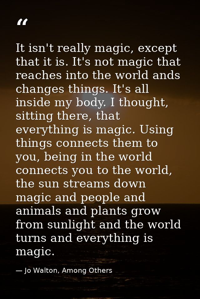 It isn't really magic, except that it is. It's not magic that reaches into the world ands changes things. It's all insid — Jo Walton, Among Others