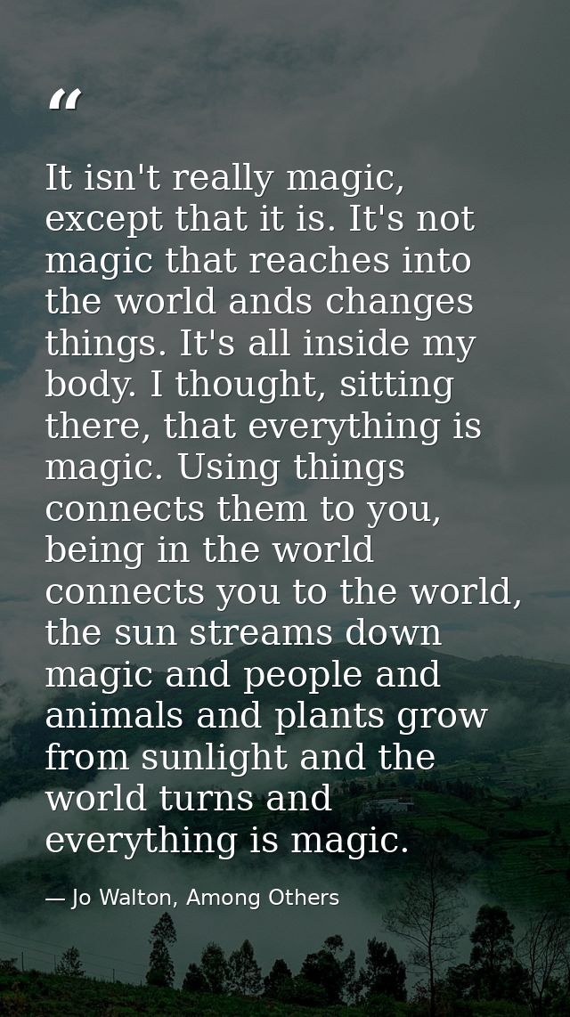 It isn't really magic, except that it is. It's not magic that reaches into the world ands changes things. It's all insid — Jo Walton, Among Others