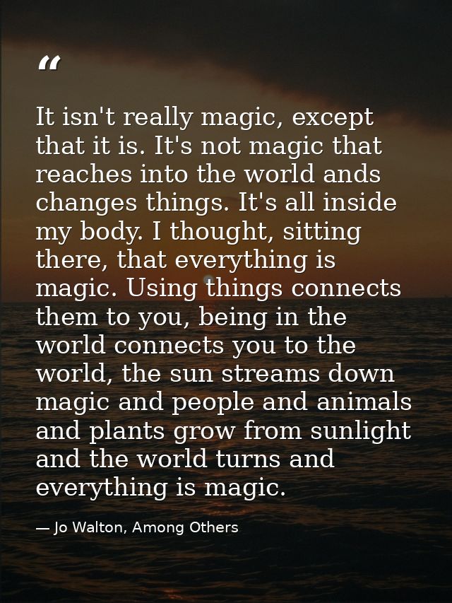 It isn't really magic, except that it is. It's not magic that reaches into the world ands changes things. It's all insid — Jo Walton, Among Others