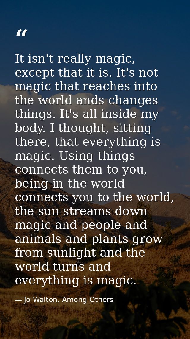 It isn't really magic, except that it is. It's not magic that reaches into the world ands changes things. It's all insid — Jo Walton, Among Others