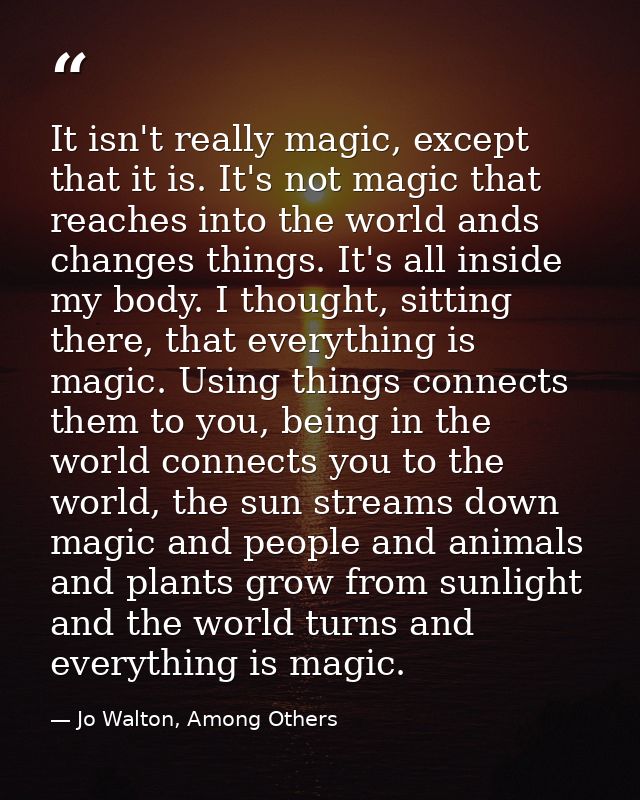 It isn't really magic, except that it is. It's not magic that reaches into the world ands changes things. It's all insid — Jo Walton, Among Others