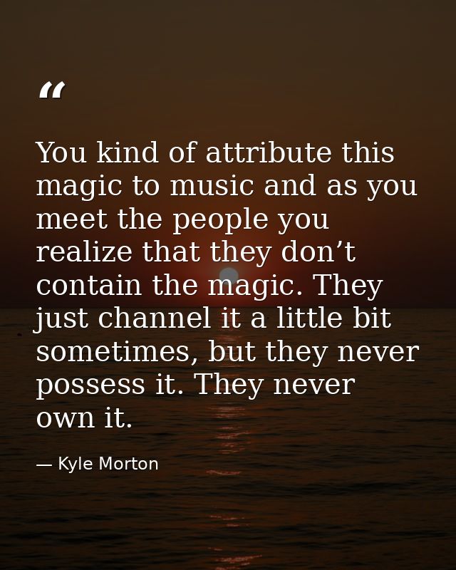 You kind of attribute this magic to music and as you meet the people you realize that they don’t contain the magic. They — Kyle Morton