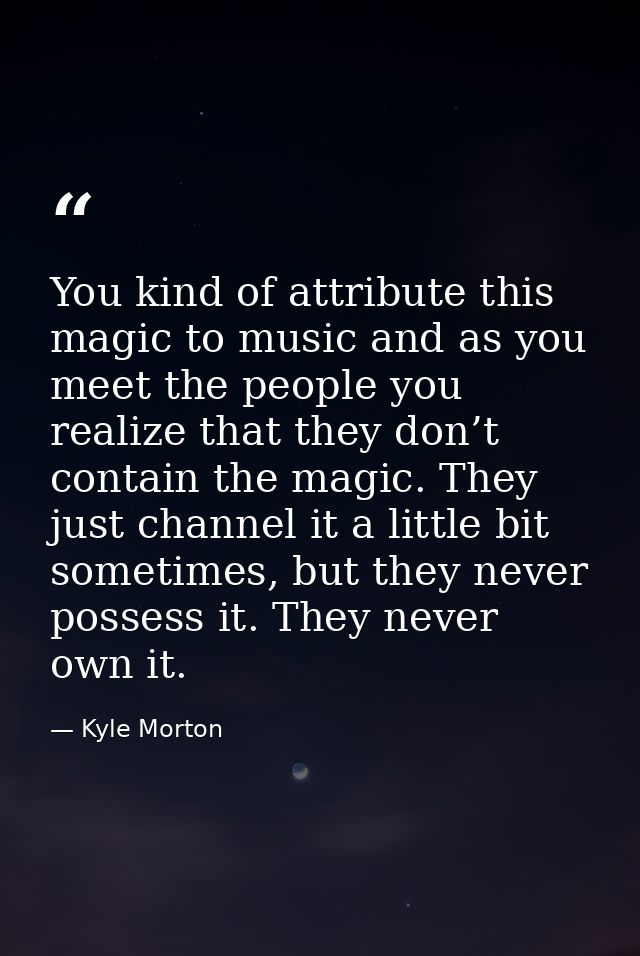 You kind of attribute this magic to music and as you meet the people you realize that they don’t contain the magic. They — Kyle Morton