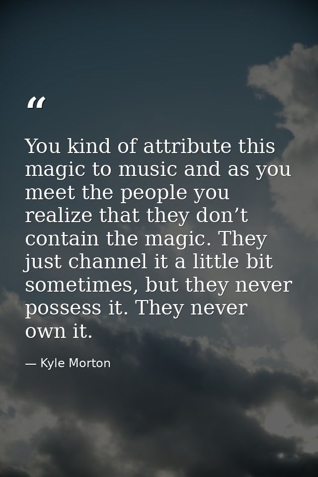 You kind of attribute this magic to music and as you meet the people you realize that they don’t contain the magic. They — Kyle Morton