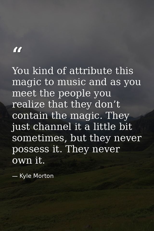 You kind of attribute this magic to music and as you meet the people you realize that they don’t contain the magic. They — Kyle Morton