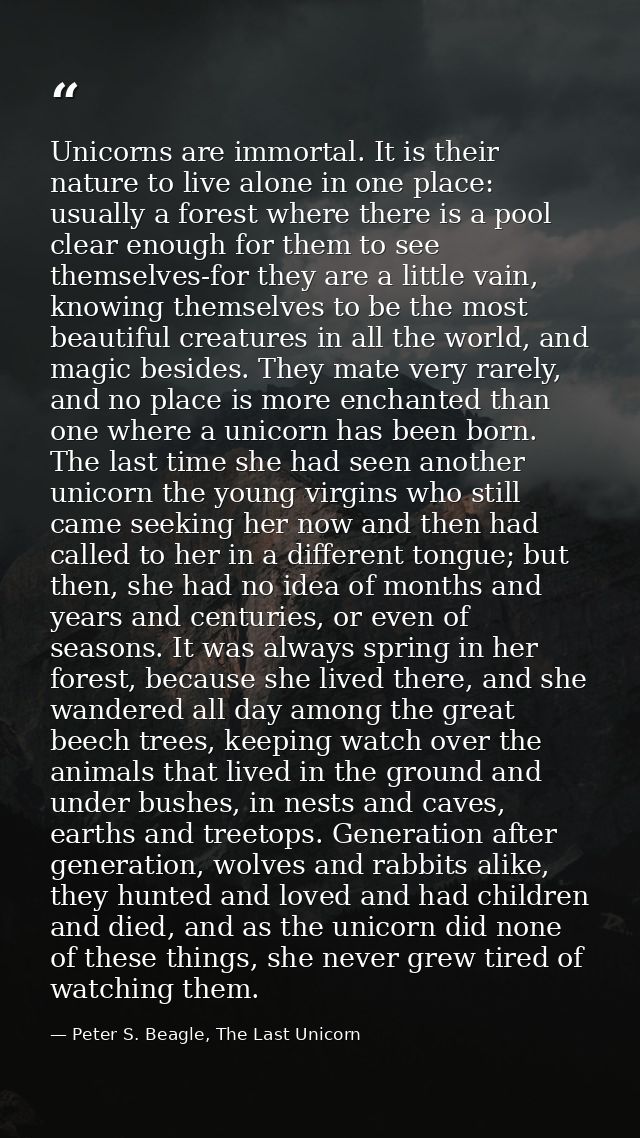 Unicorns are immortal. It is their nature to live alone in one place: usually a forest where there is a pool clear enoug — Peter S. Beagle, The Last Unicorn