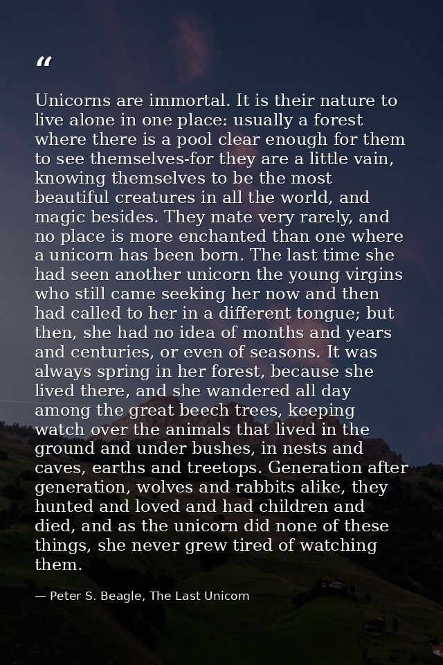 Unicorns are immortal. It is their nature to live alone in one place: usually a forest where there is a pool clear enoug — Peter S. Beagle, The Last Unicorn