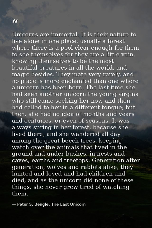 Unicorns are immortal. It is their nature to live alone in one place: usually a forest where there is a pool clear enoug — Peter S. Beagle, The Last Unicorn