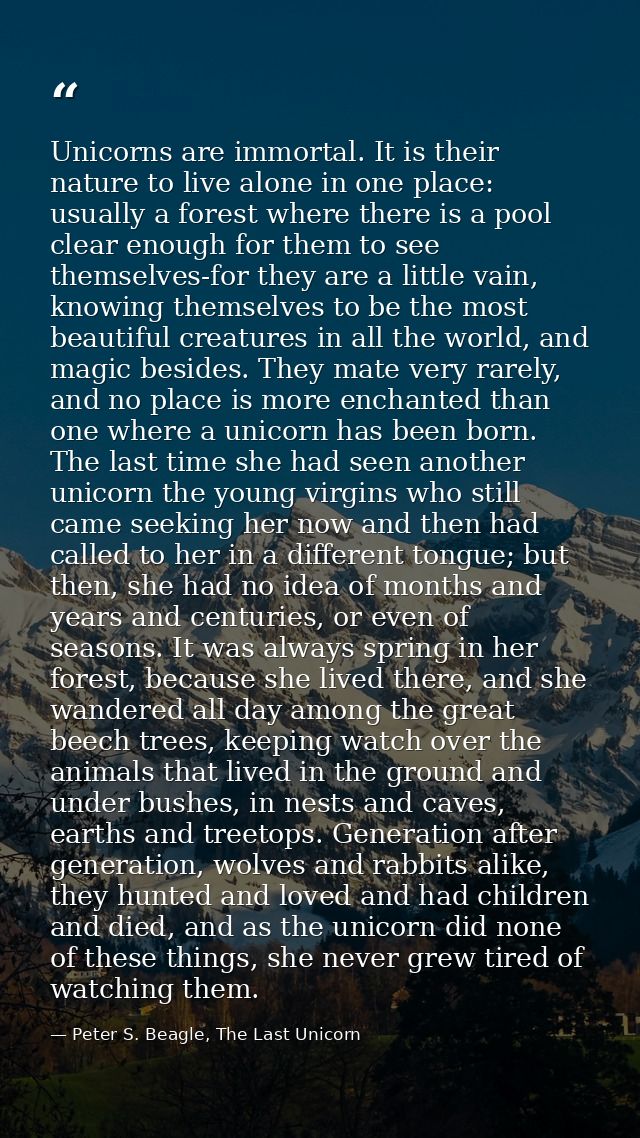 Unicorns are immortal. It is their nature to live alone in one place: usually a forest where there is a pool clear enoug — Peter S. Beagle, The Last Unicorn