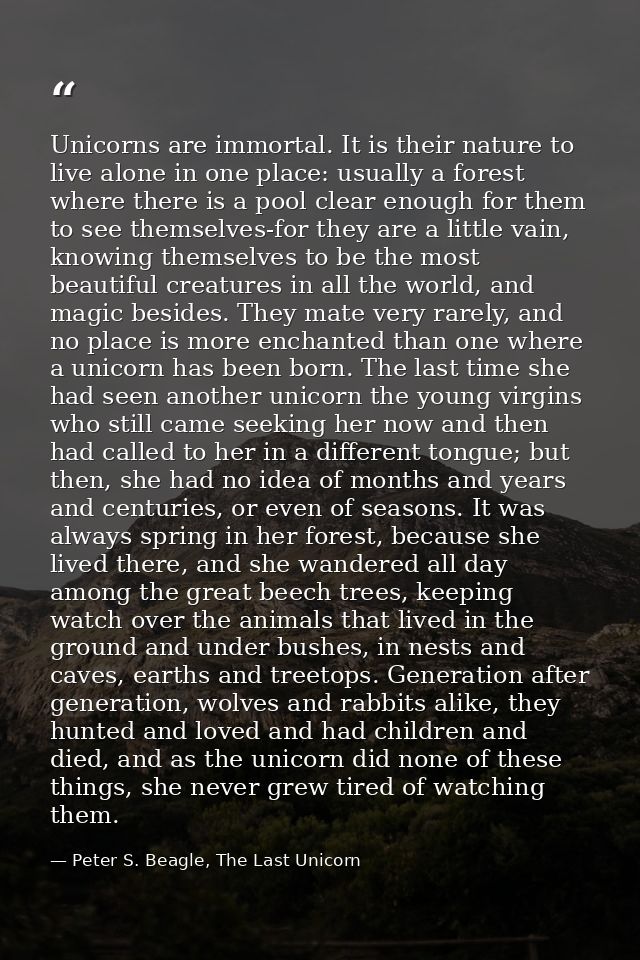 Unicorns are immortal. It is their nature to live alone in one place: usually a forest where there is a pool clear enoug — Peter S. Beagle, The Last Unicorn
