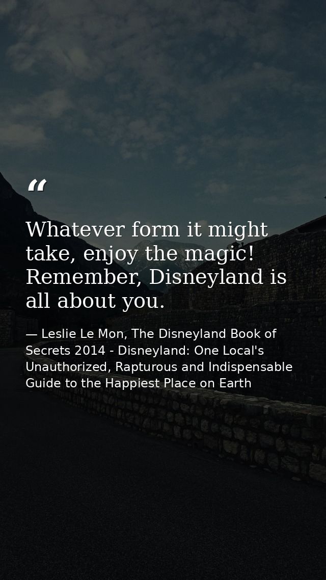 Whatever form it might take, enjoy the magic! Remember, Disneyland is all about you. — Leslie Le Mon, The Disneyland Book of Secrets 2014 - Disneyland: One Local's Unauthorized, Rapturous and Indispensable Guide to the Happiest Place on Earth