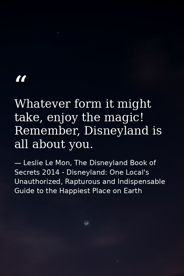 Whatever form it might take, enjoy the magic! Remember, Disneyland is all about you. — Leslie Le Mon, The Disneyland Book of Secrets 2014 - Disneyland: One Local's Unauthorized, Rapturous and Indispensable Guide to the Happiest Place on Earth