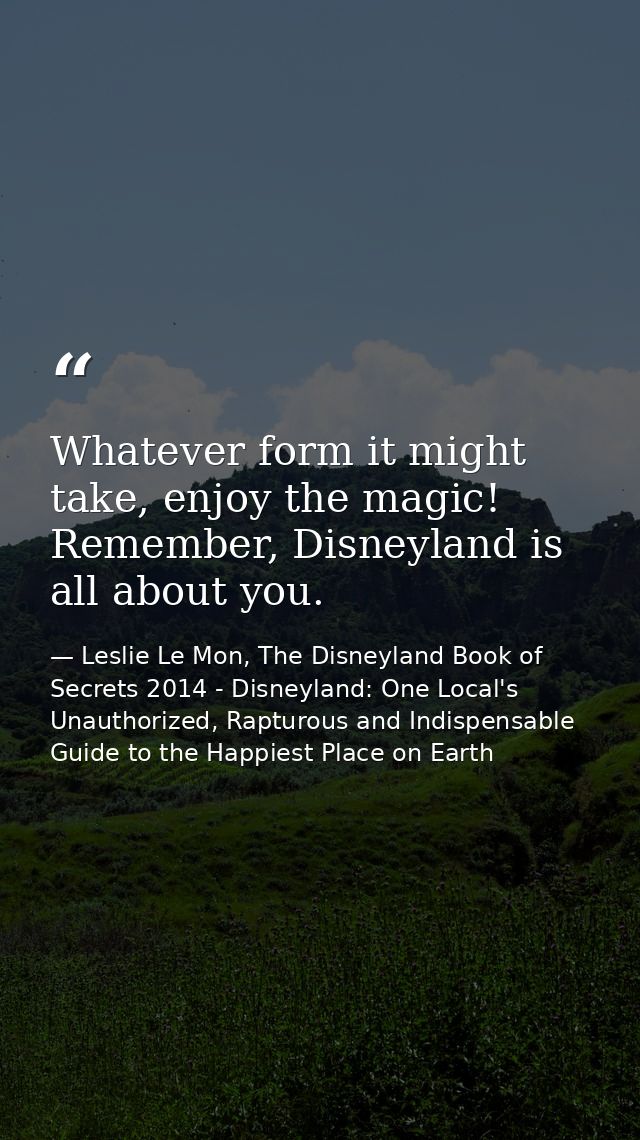 Whatever form it might take, enjoy the magic! Remember, Disneyland is all about you. — Leslie Le Mon, The Disneyland Book of Secrets 2014 - Disneyland: One Local's Unauthorized, Rapturous and Indispensable Guide to the Happiest Place on Earth