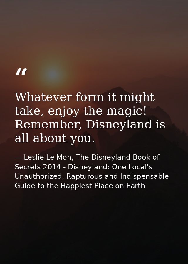 Whatever form it might take, enjoy the magic! Remember, Disneyland is all about you. — Leslie Le Mon, The Disneyland Book of Secrets 2014 - Disneyland: One Local's Unauthorized, Rapturous and Indispensable Guide to the Happiest Place on Earth