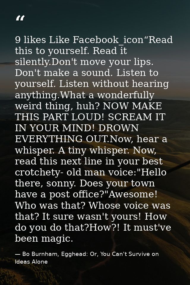 9 likes Like Facebook_icon“Read this to yourself. Read it silently.Don't move your lips. Don't make a sound. Listen to y — Bo Burnham, Egghead: Or, You Can't Survive on Ideas Alone