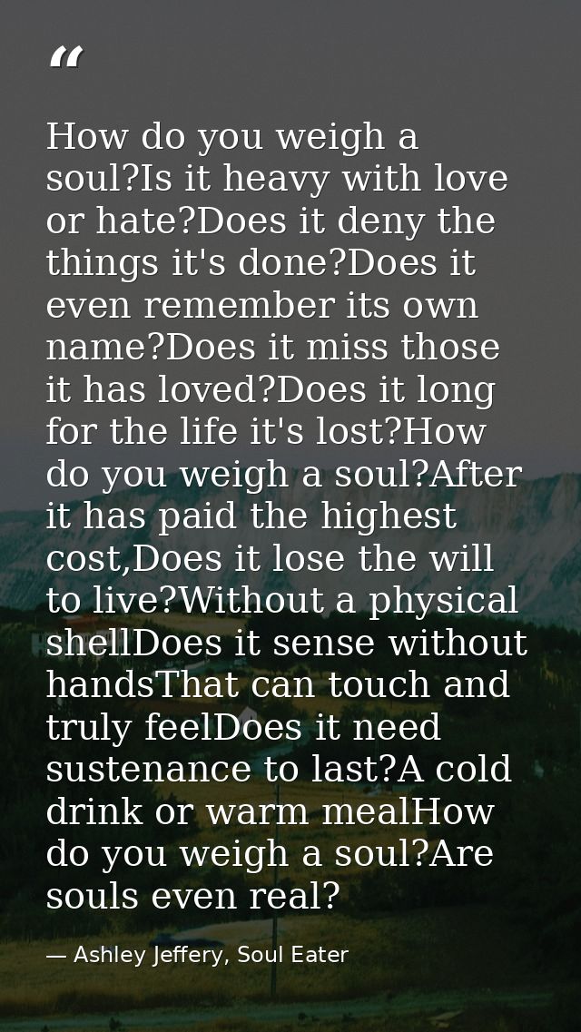 How do you weigh a soul?Is it heavy with love or hate?Does it deny the things it's done?Does it even remember its own na — Ashley Jeffery, Soul Eater