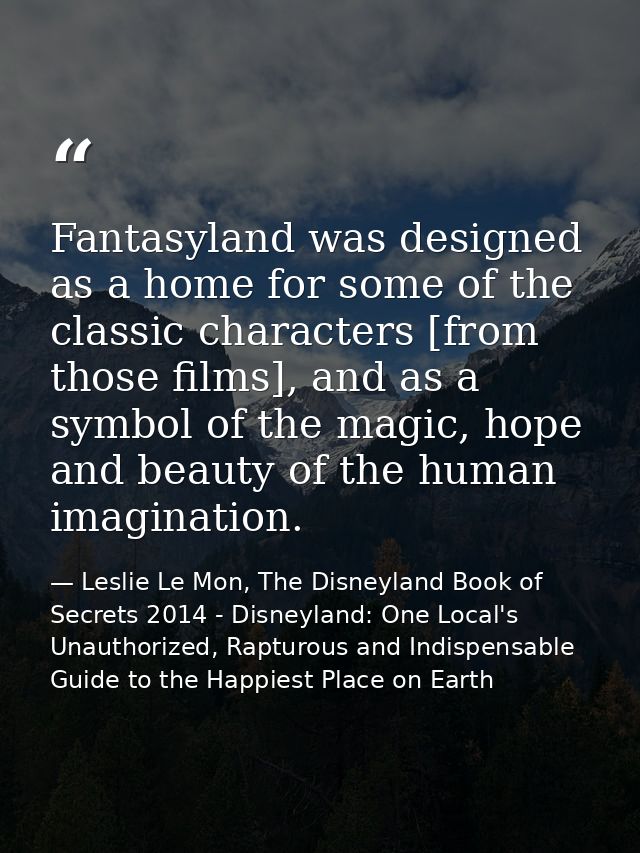 Fantasyland was designed as a home for some of the classic characters [from those films], and as a symbol of the magic,  — Leslie Le Mon, The Disneyland Book of Secrets 2014 - Disneyland: One Local's Unauthorized, Rapturous and Indispensable Guide to the Happiest Place on Earth