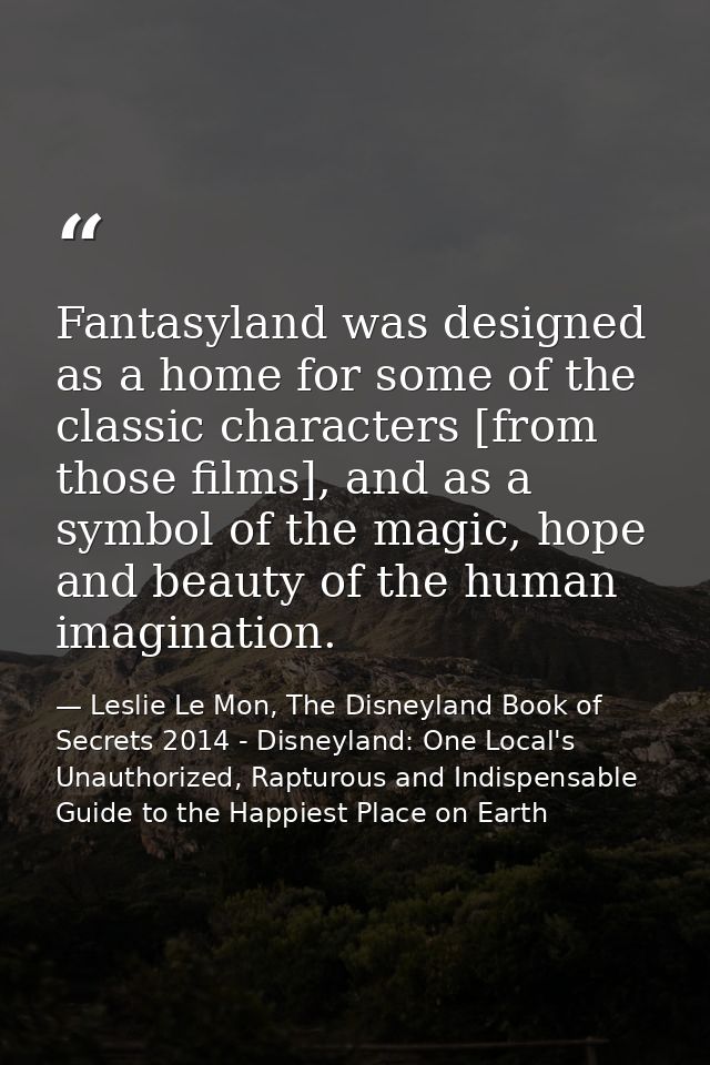 Fantasyland was designed as a home for some of the classic characters [from those films], and as a symbol of the magic,  — Leslie Le Mon, The Disneyland Book of Secrets 2014 - Disneyland: One Local's Unauthorized, Rapturous and Indispensable Guide to the Happiest Place on Earth