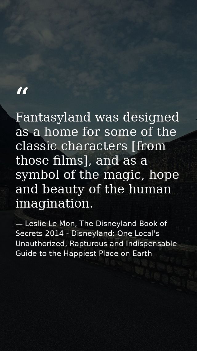 Fantasyland was designed as a home for some of the classic characters [from those films], and as a symbol of the magic,  — Leslie Le Mon, The Disneyland Book of Secrets 2014 - Disneyland: One Local's Unauthorized, Rapturous and Indispensable Guide to the Happiest Place on Earth