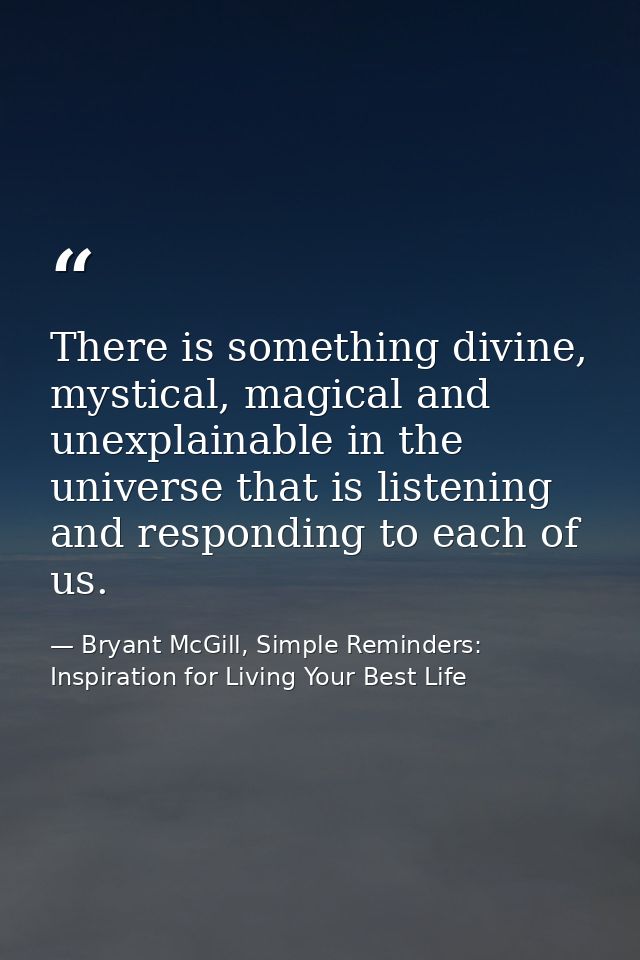 There is something divine, mystical, magical and unexplainable in the universe that is listening and responding to each  — Bryant McGill, Simple Reminders: Inspiration for Living Your Best Life