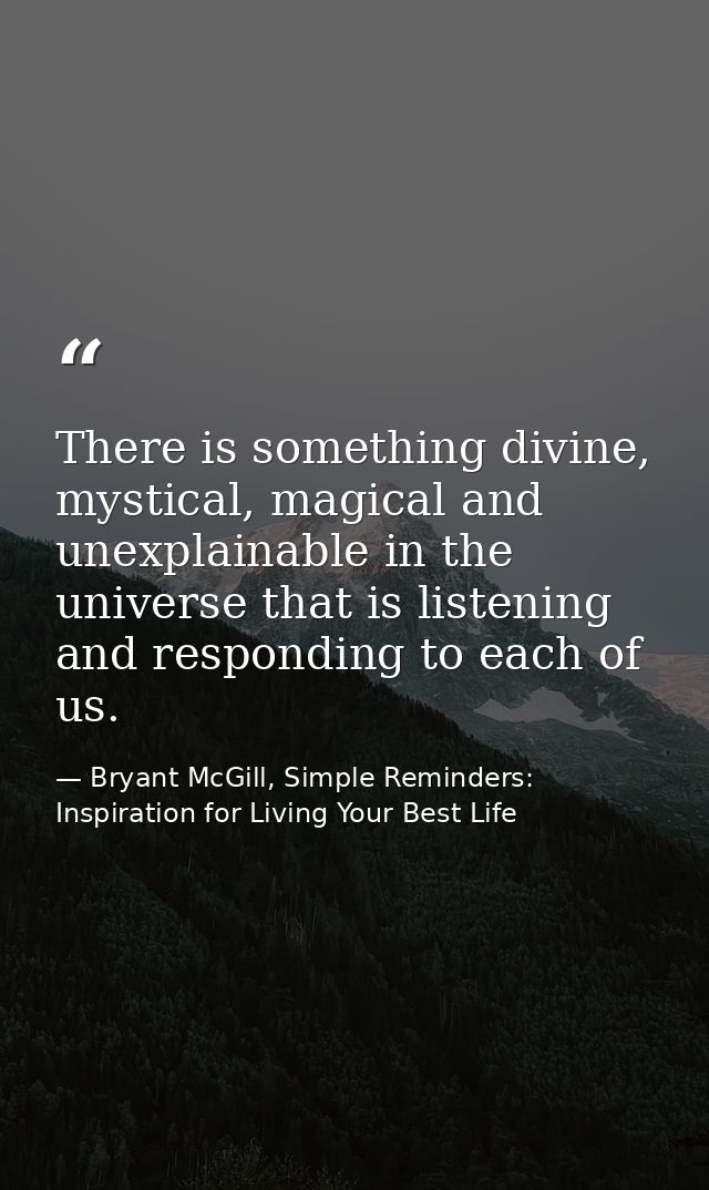 There is something divine, mystical, magical and unexplainable in the universe that is listening and responding to each  — Bryant McGill, Simple Reminders: Inspiration for Living Your Best Life