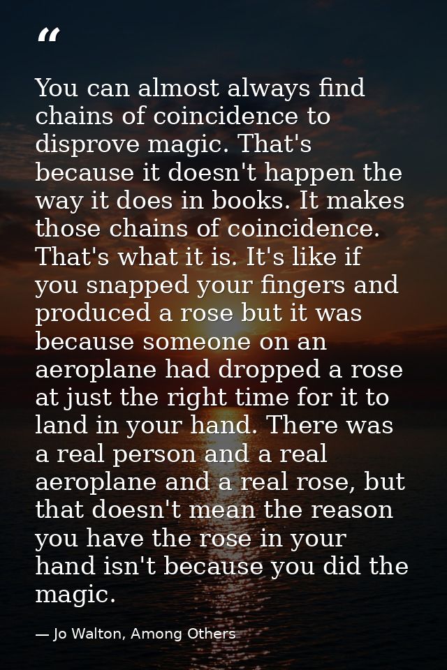 You can almost always find chains of coincidence to disprove magic. That's because it doesn't happen the way it does in  — Jo Walton, Among Others