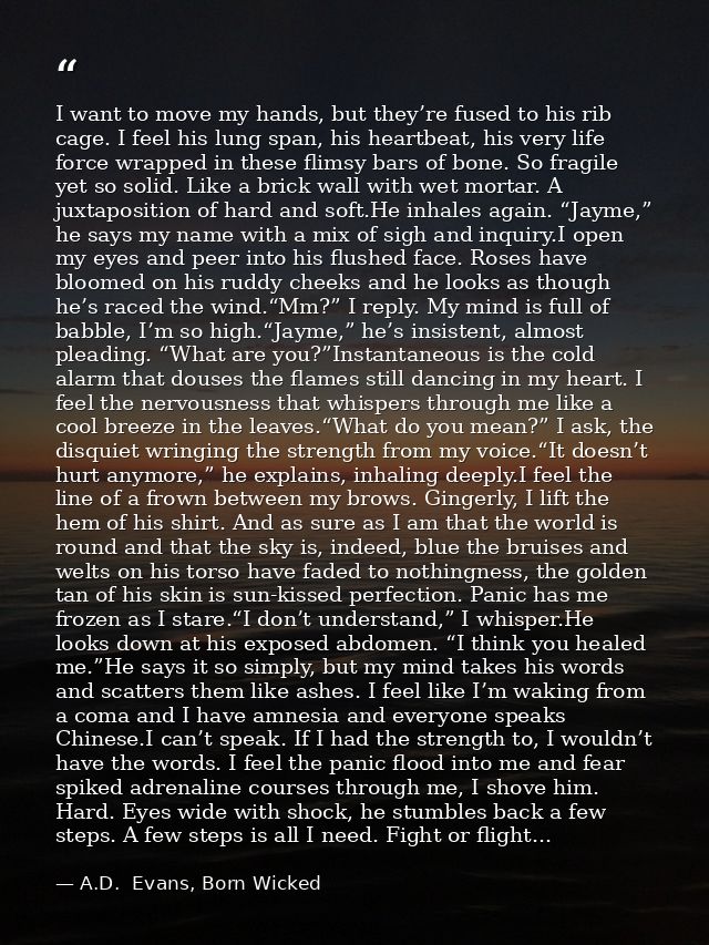 I want to move my hands, but they’re fused to his rib cage. I feel his lung span, his heartbeat, his very life force wra — A.D.  Evans, Born Wicked