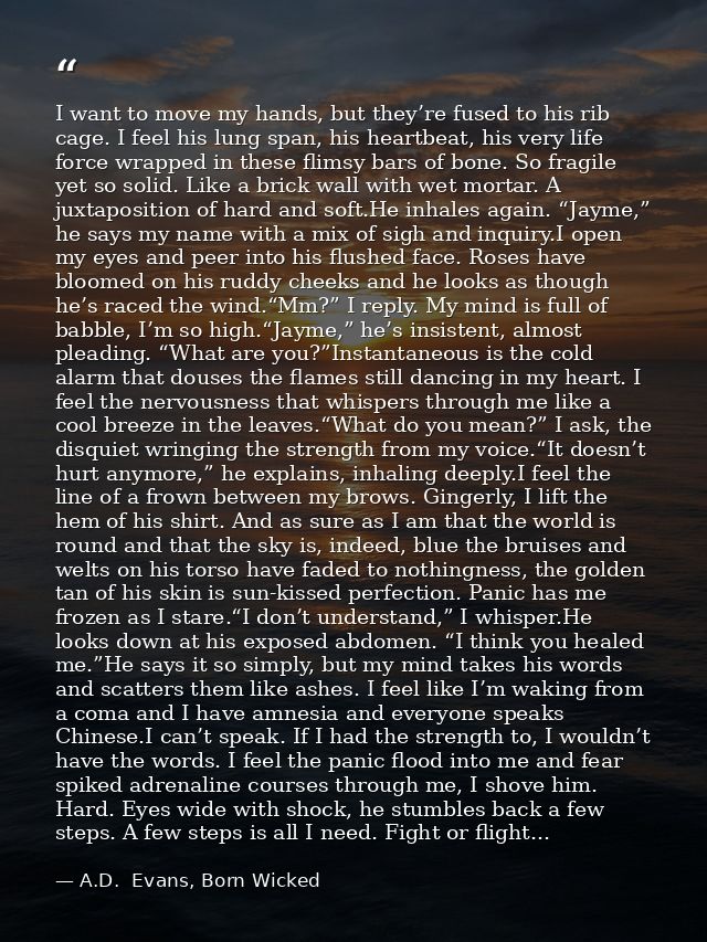 I want to move my hands, but they’re fused to his rib cage. I feel his lung span, his heartbeat, his very life force wra — A.D.  Evans, Born Wicked