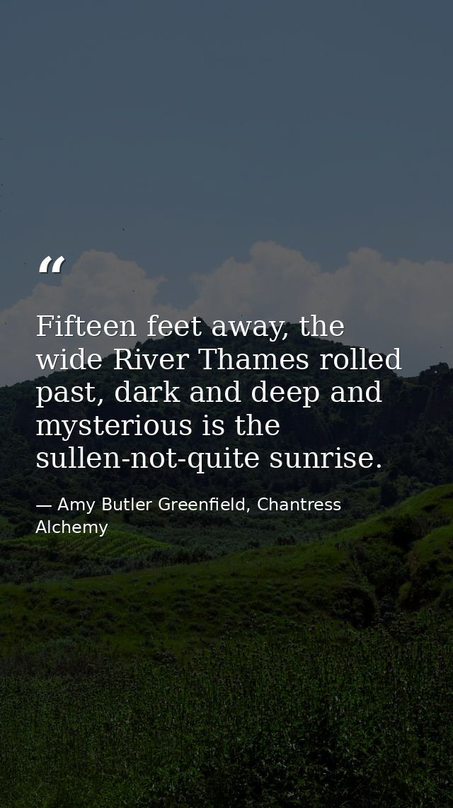 Fifteen feet away, the wide River Thames rolled past, dark and deep and mysterious is the sullen-not-quite sunrise. — Amy Butler Greenfield, Chantress Alchemy