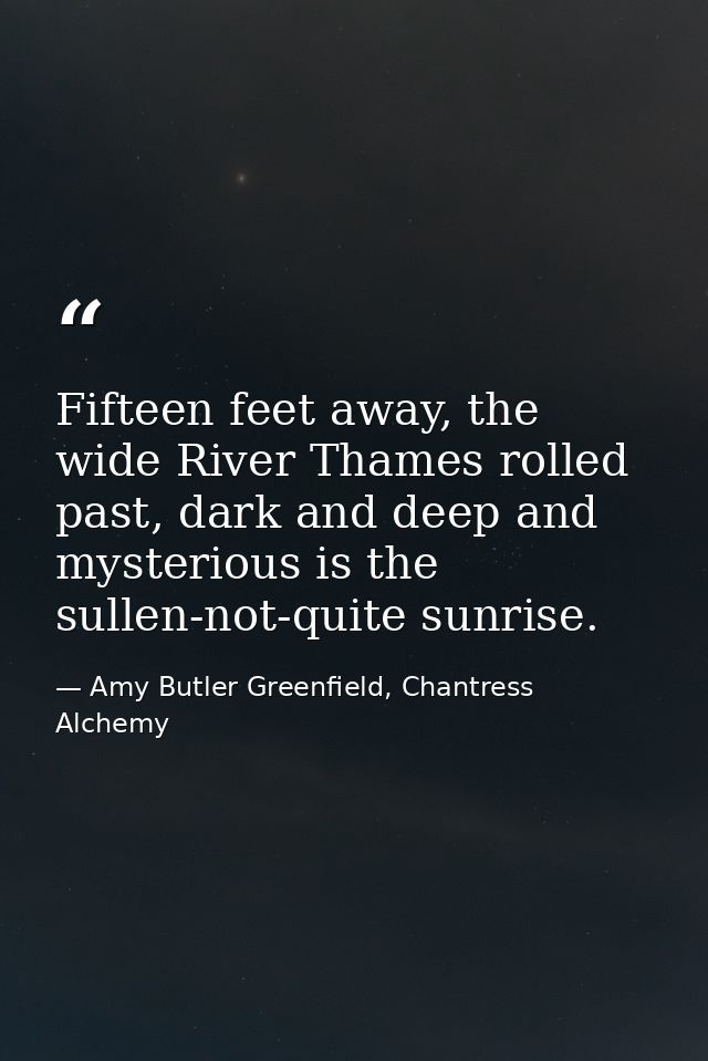 Fifteen feet away, the wide River Thames rolled past, dark and deep and mysterious is the sullen-not-quite sunrise. — Amy Butler Greenfield, Chantress Alchemy