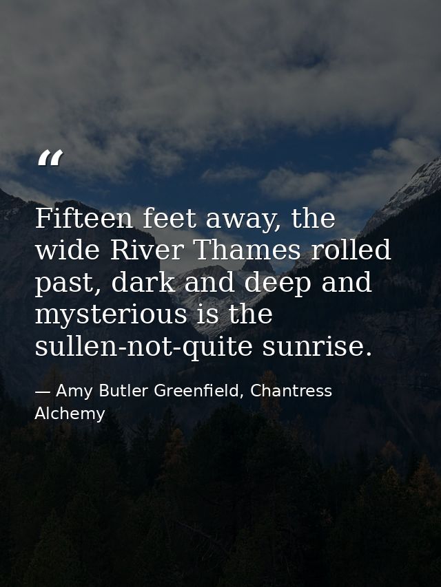 Fifteen feet away, the wide River Thames rolled past, dark and deep and mysterious is the sullen-not-quite sunrise. — Amy Butler Greenfield, Chantress Alchemy