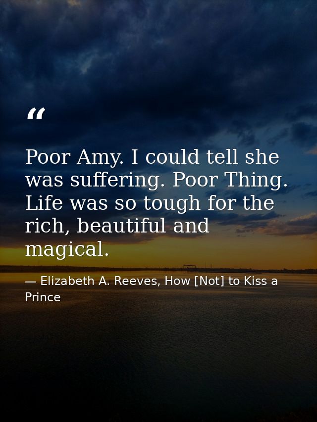 Poor Amy. I could tell she was suffering. Poor Thing. Life was so tough for the rich, beautiful and magical. — Elizabeth A. Reeves, How [Not] to Kiss a Prince