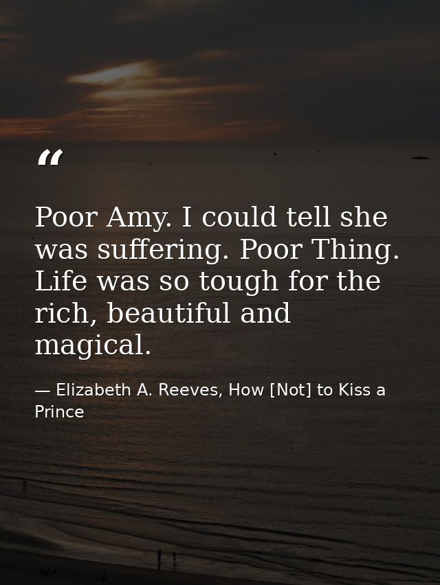Poor Amy. I could tell she was suffering. Poor Thing. Life was so tough for the rich, beautiful and magical. — Elizabeth A. Reeves, How [Not] to Kiss a Prince