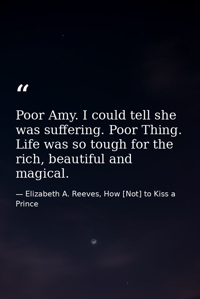 Poor Amy. I could tell she was suffering. Poor Thing. Life was so tough for the rich, beautiful and magical. — Elizabeth A. Reeves, How [Not] to Kiss a Prince