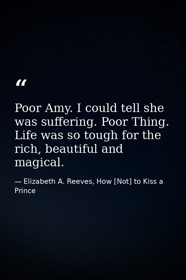 Poor Amy. I could tell she was suffering. Poor Thing. Life was so tough for the rich, beautiful and magical. — Elizabeth A. Reeves, How [Not] to Kiss a Prince