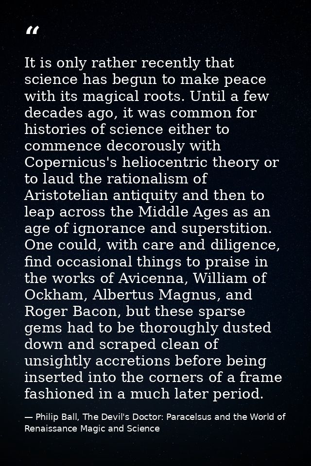 It is only rather recently that science has begun to make peace with its magical roots. Until a few decades ago, it was  — Philip Ball, The Devil's Doctor: Paracelsus and the World of Renaissance Magic and Science