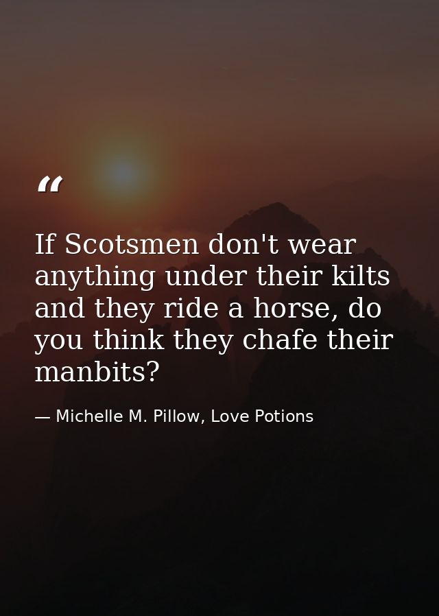 If Scotsmen don't wear anything under their kilts and they ride a horse, do you think they chafe their manbits? — Michelle M. Pillow, Love Potions