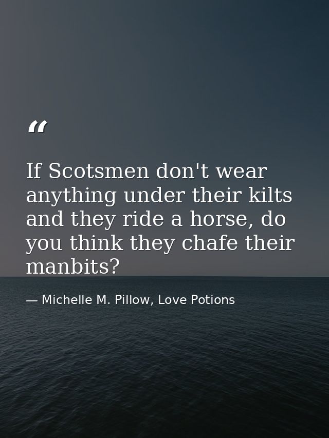 If Scotsmen don't wear anything under their kilts and they ride a horse, do you think they chafe their manbits? — Michelle M. Pillow, Love Potions