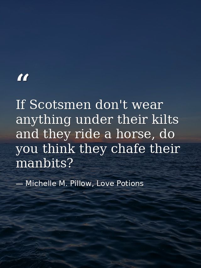 If Scotsmen don't wear anything under their kilts and they ride a horse, do you think they chafe their manbits? — Michelle M. Pillow, Love Potions