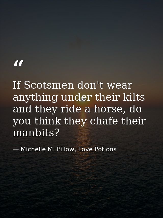 If Scotsmen don't wear anything under their kilts and they ride a horse, do you think they chafe their manbits? — Michelle M. Pillow, Love Potions