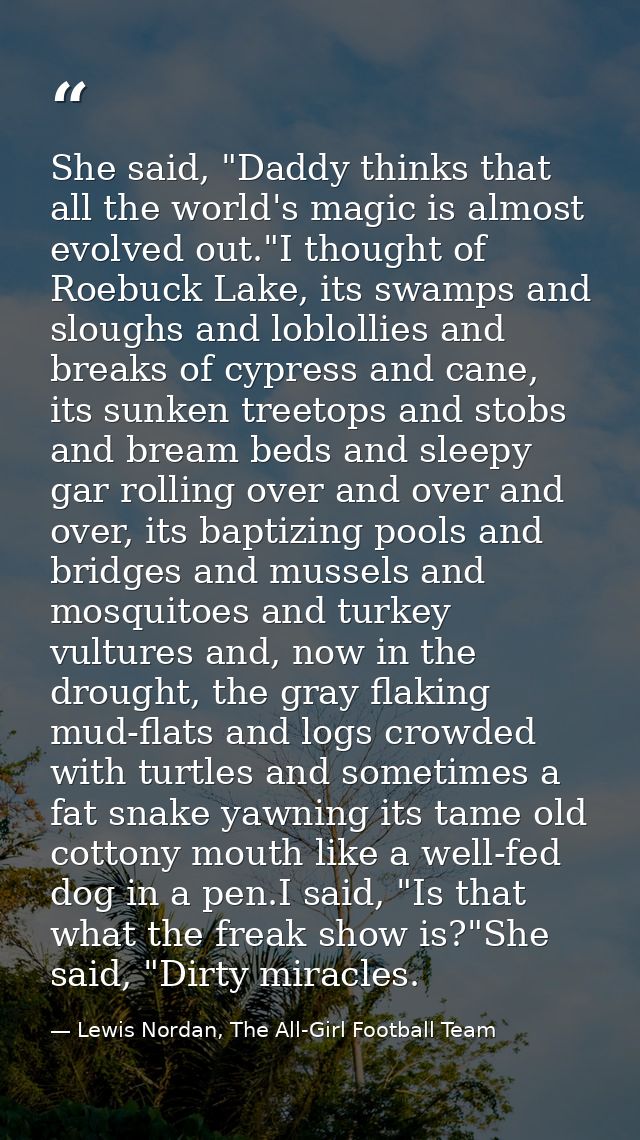 She said, "Daddy thinks that all the world's magic is almost evolved out."I thought of Roebuck Lake, its swamps and slou — Lewis Nordan, The All-Girl Football Team