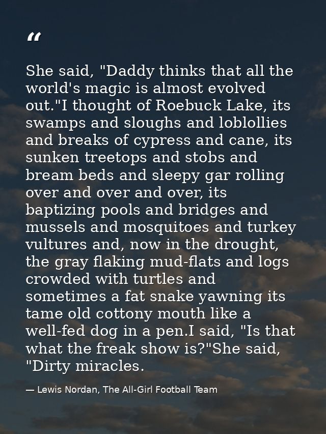 She said, "Daddy thinks that all the world's magic is almost evolved out."I thought of Roebuck Lake, its swamps and slou — Lewis Nordan, The All-Girl Football Team